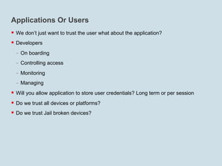 Applications Or Users
§  We don’t just want to trust the user what about the application?
§  Developers
  -  On boarding
  -  Controlling access
  -  Monitoring
  -  Managing
§  Will you allow application to store user credentials? Long term or per session
§  Do we trust all devices or platforms?
§  Do we trust Jail broken devices?
 