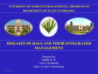 DISEASES OF RAGI AND THEIR INTEGRATED
MANAGEMENT
UNIVERSITY OF AGRICULTURAL SCIENCES , DHARWAD- 05
DEPARTMENT OF PLANT PATHOLOGY
Prepared by,
GURU P. N.
PGS13AGR6048
Dept. of Agril. Entomology
03/17/16 1
 