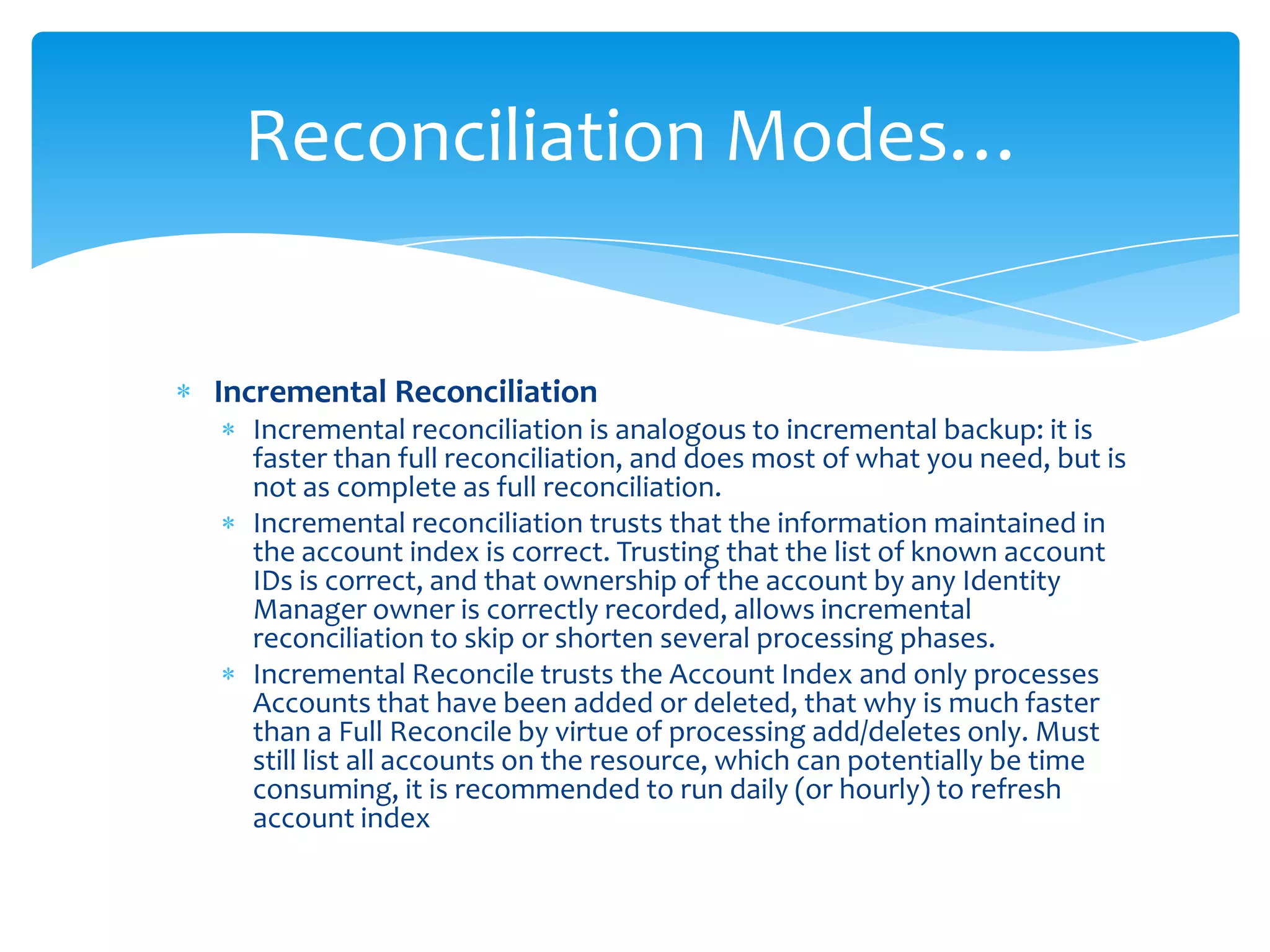 Reconciliation Modes…

Incremental Reconciliation
Incremental reconciliation is analogous to incremental backup: it is
faster than full reconciliation, and does most of what you need, but is
not as complete as full reconciliation.
Incremental reconciliation trusts that the information maintained in
the account index is correct. Trusting that the list of known account
IDs is correct, and that ownership of the account by any Identity
Manager owner is correctly recorded, allows incremental
reconciliation to skip or shorten several processing phases.
Incremental Reconcile trusts the Account Index and only processes
Accounts that have been added or deleted, that why is much faster
than a Full Reconcile by virtue of processing add/deletes only. Must
still list all accounts on the resource, which can potentially be time
consuming, it is recommended to run daily (or hourly) to refresh
account index

 