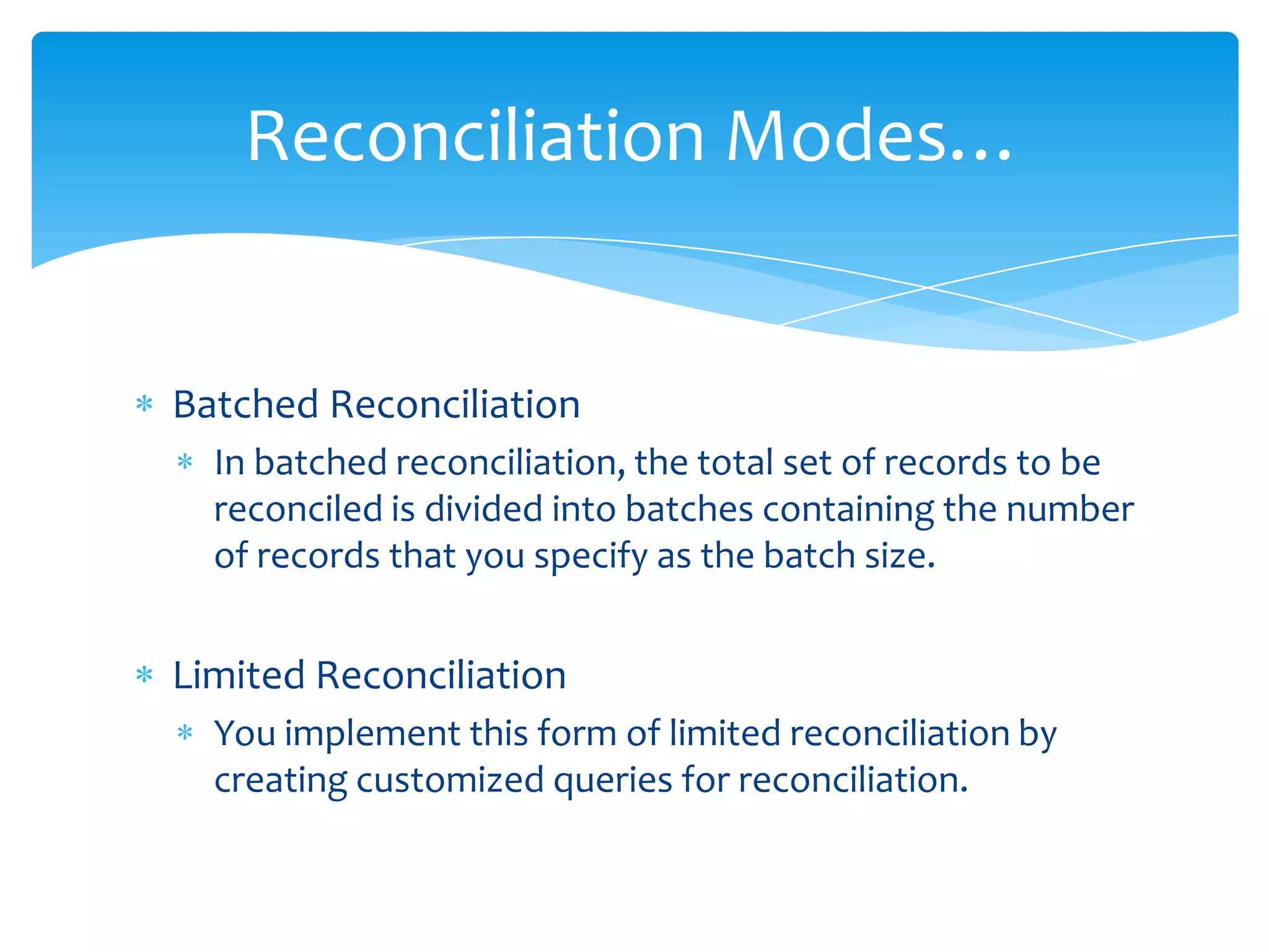 Reconciliation Modes…

Batched Reconciliation
In batched reconciliation, the total set of records to be
reconciled is divided into batches containing the number
of records that you specify as the batch size.

Limited Reconciliation
You implement this form of limited reconciliation by
creating customized queries for reconciliation.

 