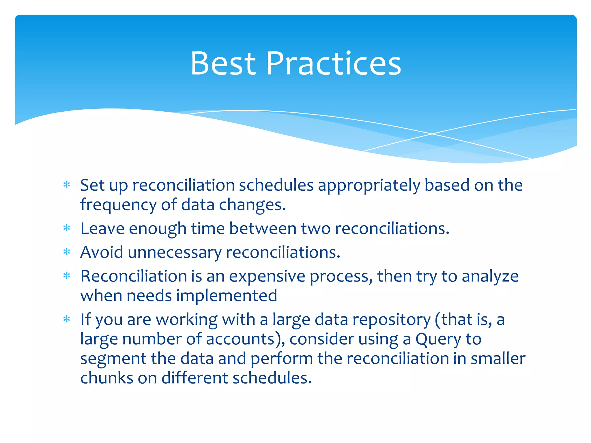 Best Practices

Set up reconciliation schedules appropriately based on the
frequency of data changes.
Leave enough time between two reconciliations.
Avoid unnecessary reconciliations.
Reconciliation is an expensive process, then try to analyze
when needs implemented
If you are working with a large data repository (that is, a
large number of accounts), consider using a Query to
segment the data and perform the reconciliation in smaller
chunks on different schedules.

 