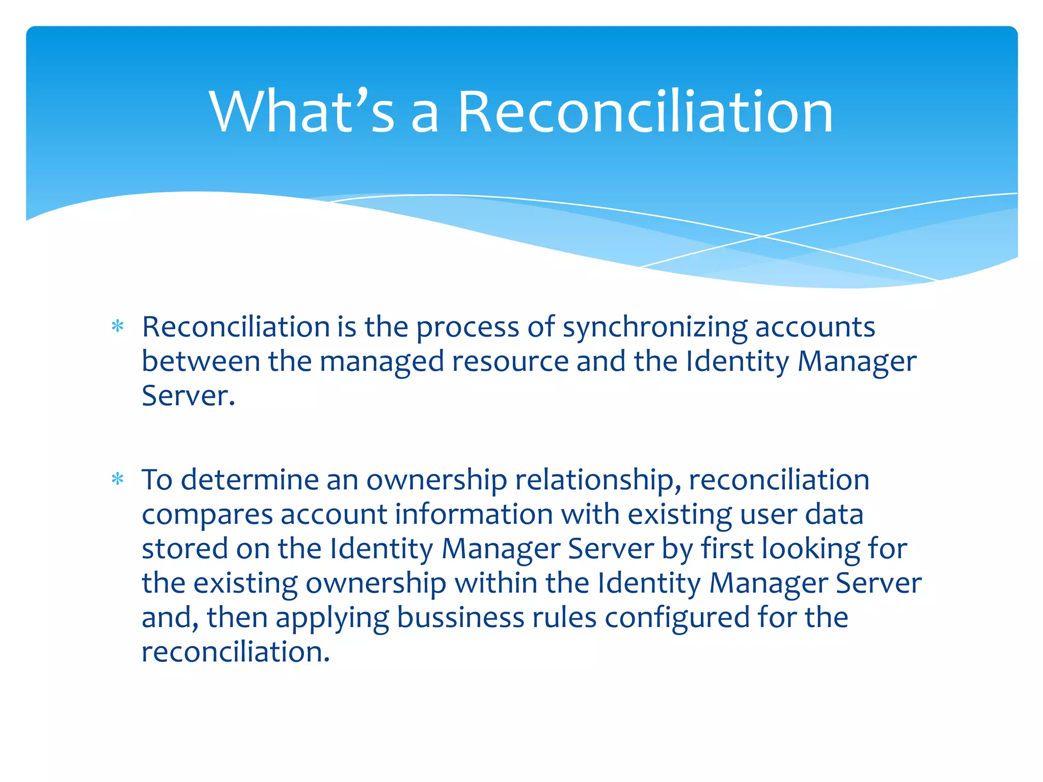 What’s a Reconciliation

Reconciliation is the process of synchronizing accounts
between the managed resource and the Identity Manager
Server.

To determine an ownership relationship, reconciliation
compares account information with existing user data
stored on the Identity Manager Server by first looking for
the existing ownership within the Identity Manager Server
and, then applying bussiness rules configured for the
reconciliation.

 