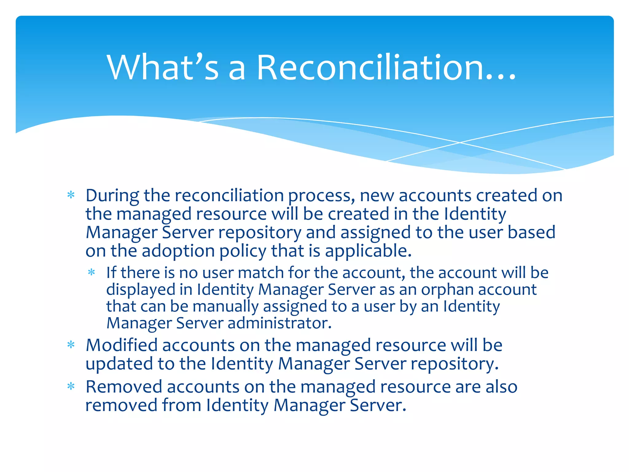 What’s a Reconciliation…

During the reconciliation process, new accounts created on
the managed resource will be created in the Identity
Manager Server repository and assigned to the user based
on the adoption policy that is applicable.
If there is no user match for the account, the account will be
displayed in Identity Manager Server as an orphan account
that can be manually assigned to a user by an Identity
Manager Server administrator.

Modified accounts on the managed resource will be
updated to the Identity Manager Server repository.
Removed accounts on the managed resource are also
removed from Identity Manager Server.

 