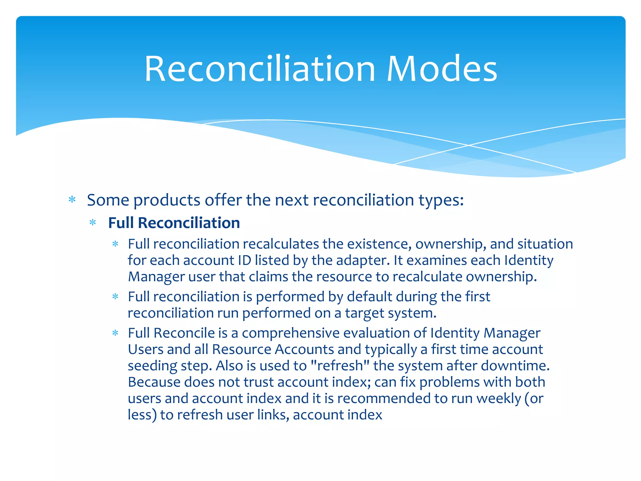 Reconciliation Modes

Some products offer the next reconciliation types:
Full Reconciliation
Full reconciliation recalculates the existence, ownership, and situation
for each account ID listed by the adapter. It examines each Identity
Manager user that claims the resource to recalculate ownership.
Full reconciliation is performed by default during the first
reconciliation run performed on a target system.
Full Reconcile is a comprehensive evaluation of Identity Manager
Users and all Resource Accounts and typically a first time account
seeding step. Also is used to "refresh" the system after downtime.
Because does not trust account index; can fix problems with both
users and account index and it is recommended to run weekly (or
less) to refresh user links, account index

 