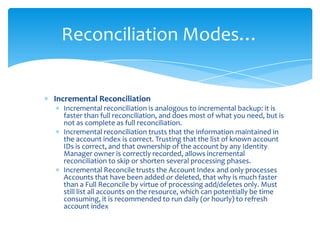 Reconciliation Modes…

Incremental Reconciliation
Incremental reconciliation is analogous to incremental backup: it is
faster than full reconciliation, and does most of what you need, but is
not as complete as full reconciliation.
Incremental reconciliation trusts that the information maintained in
the account index is correct. Trusting that the list of known account
IDs is correct, and that ownership of the account by any Identity
Manager owner is correctly recorded, allows incremental
reconciliation to skip or shorten several processing phases.
Incremental Reconcile trusts the Account Index and only processes
Accounts that have been added or deleted, that why is much faster
than a Full Reconcile by virtue of processing add/deletes only. Must
still list all accounts on the resource, which can potentially be time
consuming, it is recommended to run daily (or hourly) to refresh
account index

 
