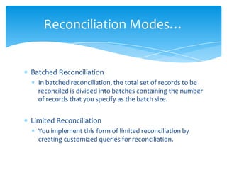 Reconciliation Modes…

Batched Reconciliation
In batched reconciliation, the total set of records to be
reconciled is divided into batches containing the number
of records that you specify as the batch size.

Limited Reconciliation
You implement this form of limited reconciliation by
creating customized queries for reconciliation.

 
