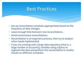 Best Practices

Set up reconciliation schedules appropriately based on the
frequency of data changes.
Leave enough time between two reconciliations.
Avoid unnecessary reconciliations.
Reconciliation is an expensive process, then try to analyze
when needs implemented
If you are working with a large data repository (that is, a
large number of accounts), consider using a Query to
segment the data and perform the reconciliation in smaller
chunks on different schedules.

 