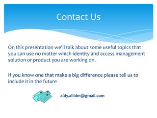 Contact Us
On this presentation we’ll talk about some useful topics that
you can use no matter which identity and access management
solution or product you are working on.
If you know one that make a big difference please tell us to
include it in the future
aidy.allidm@gmail.com

 