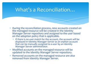 What’s a Reconciliation…

During the reconciliation process, new accounts created on
the managed resource will be created in the Identity
Manager Server repository and assigned to the user based
on the adoption policy that is applicable.
If there is no user match for the account, the account will be
displayed in Identity Manager Server as an orphan account
that can be manually assigned to a user by an Identity
Manager Server administrator.

Modified accounts on the managed resource will be
updated to the Identity Manager Server repository.
Removed accounts on the managed resource are also
removed from Identity Manager Server.

 