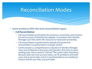 Reconciliation Modes

Some products offer the next reconciliation types:
Full Reconciliation
Full reconciliation recalculates the existence, ownership, and situation
for each account ID listed by the adapter. It examines each Identity
Manager user that claims the resource to recalculate ownership.
Full reconciliation is performed by default during the first
reconciliation run performed on a target system.
Full Reconcile is a comprehensive evaluation of Identity Manager
Users and all Resource Accounts and typically a first time account
seeding step. Also is used to "refresh" the system after downtime.
Because does not trust account index; can fix problems with both
users and account index and it is recommended to run weekly (or
less) to refresh user links, account index

 