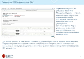 3
Решение от КОРУС Консалтинг СНГ
Для работы на портале IDMS вашим клиентам — дистрибуторам и иным оптовым покупателям не
потребуется дополнительное ПО и затраты на подключение к порталу. Обмен коммерческой
информацией между производителем и клиентами (дистрибуторами) осуществляется посредством
EDI - документов.
Портал дистрибуции IDMS
(Integrated Distribution
Management System) — это web-
решение класса e-commerce
для производителей и
поставщиков товаров. Цель
внедрения портала —
упорядочить и
автоматизировать сбор и
управление заказами от
дистрибуторов и других
торговых партнеров в режиме
«единого окна».
 