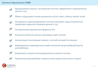 Базовый функционал IDMS
4
Брендирование портала, кастомизация (логотип, оформление в корпоративных
цветах и т.д.)
Обмен следующими типами документов: pricat, orders, ordersp, desadv, recadv
Инструменты администрирования системы (настройка новых контрагентов,
параметров первичной проверки данных и т.д.)
Экспорт/импорт документов в форматах XLS
Бессрочное хранение данных прошедших через систему
Консультация по интеграции сервиса с учетной системой поставщика
Формирование индивидуальных прайс-каталогов под дистрибутора/группу
дистрибуторов
Возможность загрузки консолидированных заказов в систему
Подключения дистрибутора к сервису путем выдачи ему логина и пароля
 