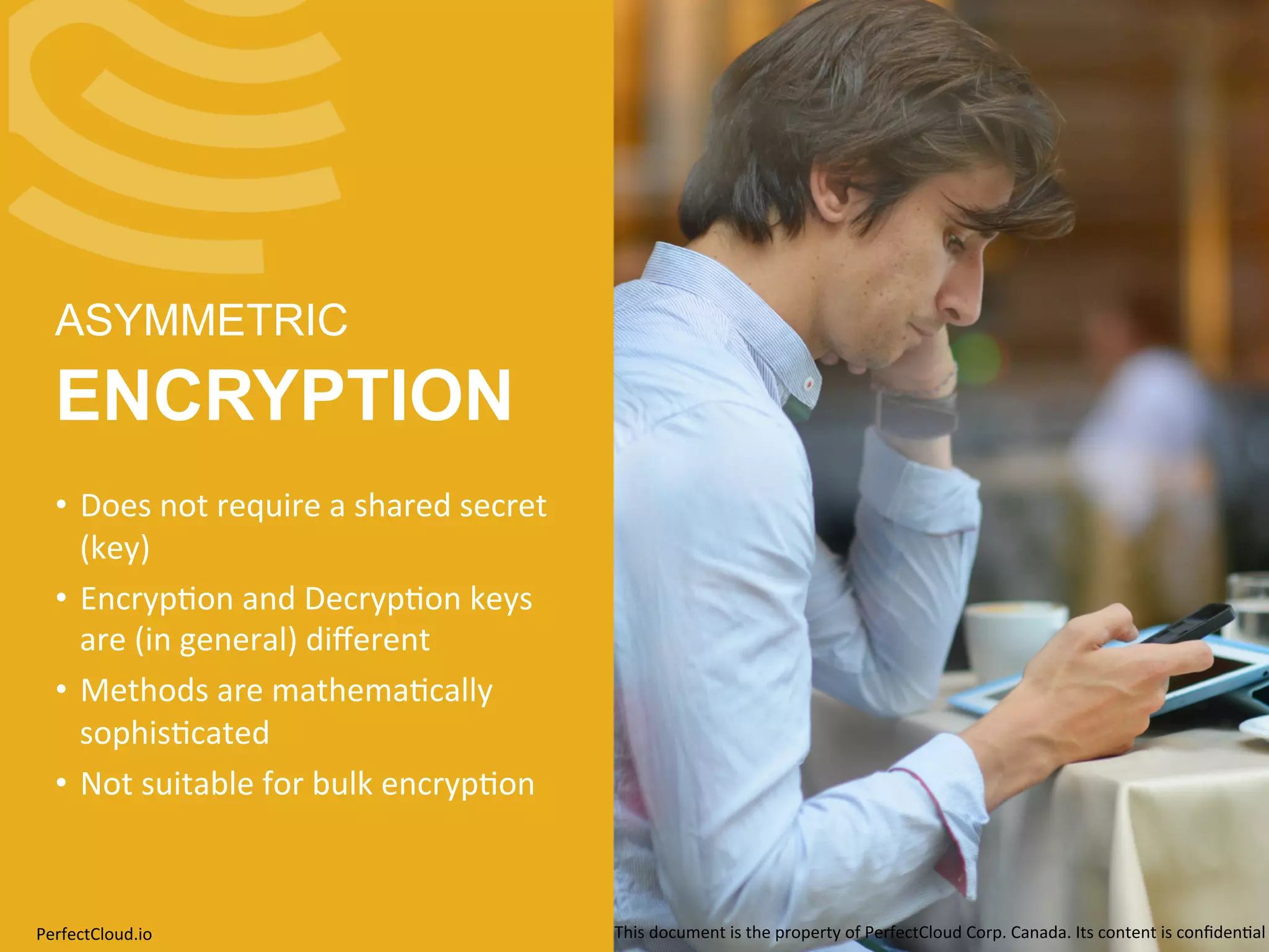 ASYMMETRIC 
ENCRYPTION 
• Does 
not 
require 
a 
shared 
secret 
(key) 
• Encryp;on 
and 
Decryp;on 
keys 
are 
(in 
general) 
different 
• Methods 
are 
mathema;cally 
sophis;cated 
• Not 
suitable 
for 
bulk 
encryp;on 
PerfectCloud.io 
This 
document 
is 
the 
property 
of 
PerfectCloud 
Corp. 
Canada. 
Its 
content 
is 
confiden;al 
 