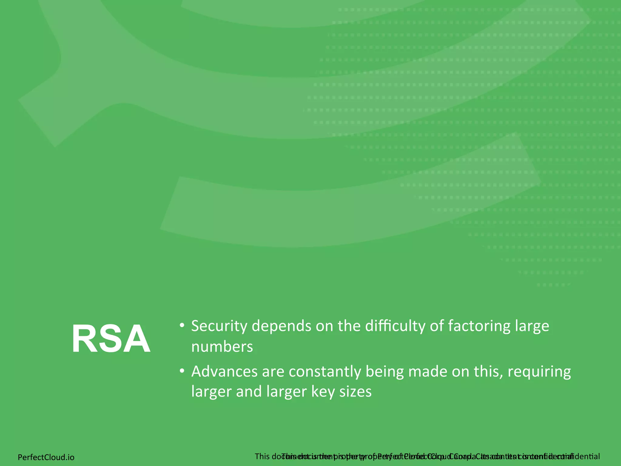 RSA • Security 
depends 
on 
the 
difficulty 
of 
factoring 
large 
numbers 
• Advances 
are 
constantly 
being 
made 
on 
this, 
requiring 
larger 
and 
larger 
key 
sizes 
PerfectCloud.io 
This 
document 
is 
the 
property 
of 
PerfectCloud 
Corp. 
Canada. 
Its 
This 
document 
is 
the 
property 
of 
PerfectCloud 
Corp. 
Canada. 
Its 
conten 
tc 
oisn 
ctoennfit 
dise 
cno;nafil 
den;al 
 
