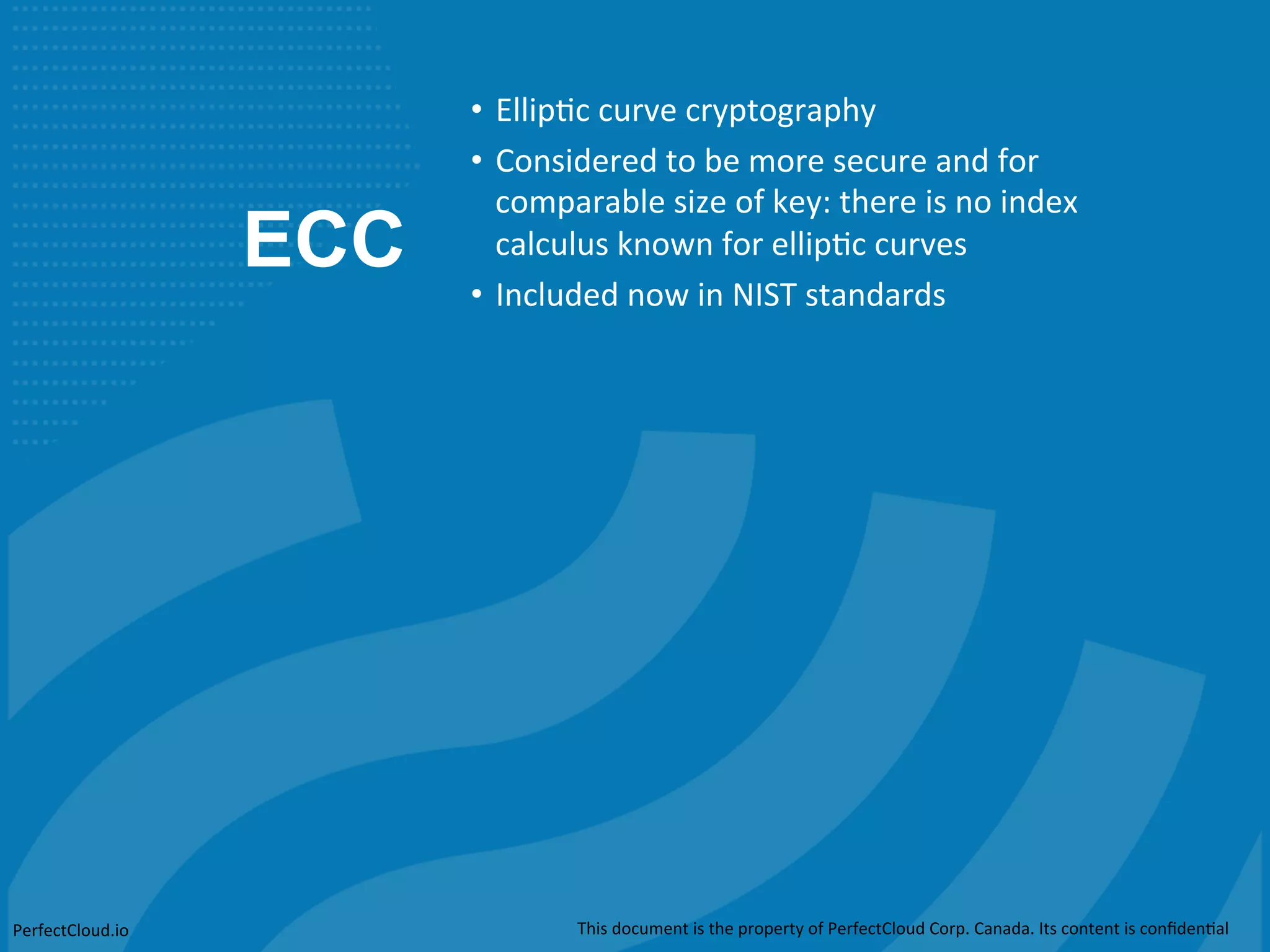 ECC 
• Ellip;c 
curve 
cryptography 
• Considered 
to 
be 
more 
secure 
and 
for 
comparable 
size 
of 
key: 
there 
is 
no 
index 
calculus 
known 
for 
ellip;c 
curves 
• Included 
now 
in 
NIST 
standards 
PerfectCloud.io 
This 
document 
is 
the 
property 
of 
PerfectCloud 
Corp. 
Canada. 
Its 
content 
is 
confiden;al 
 