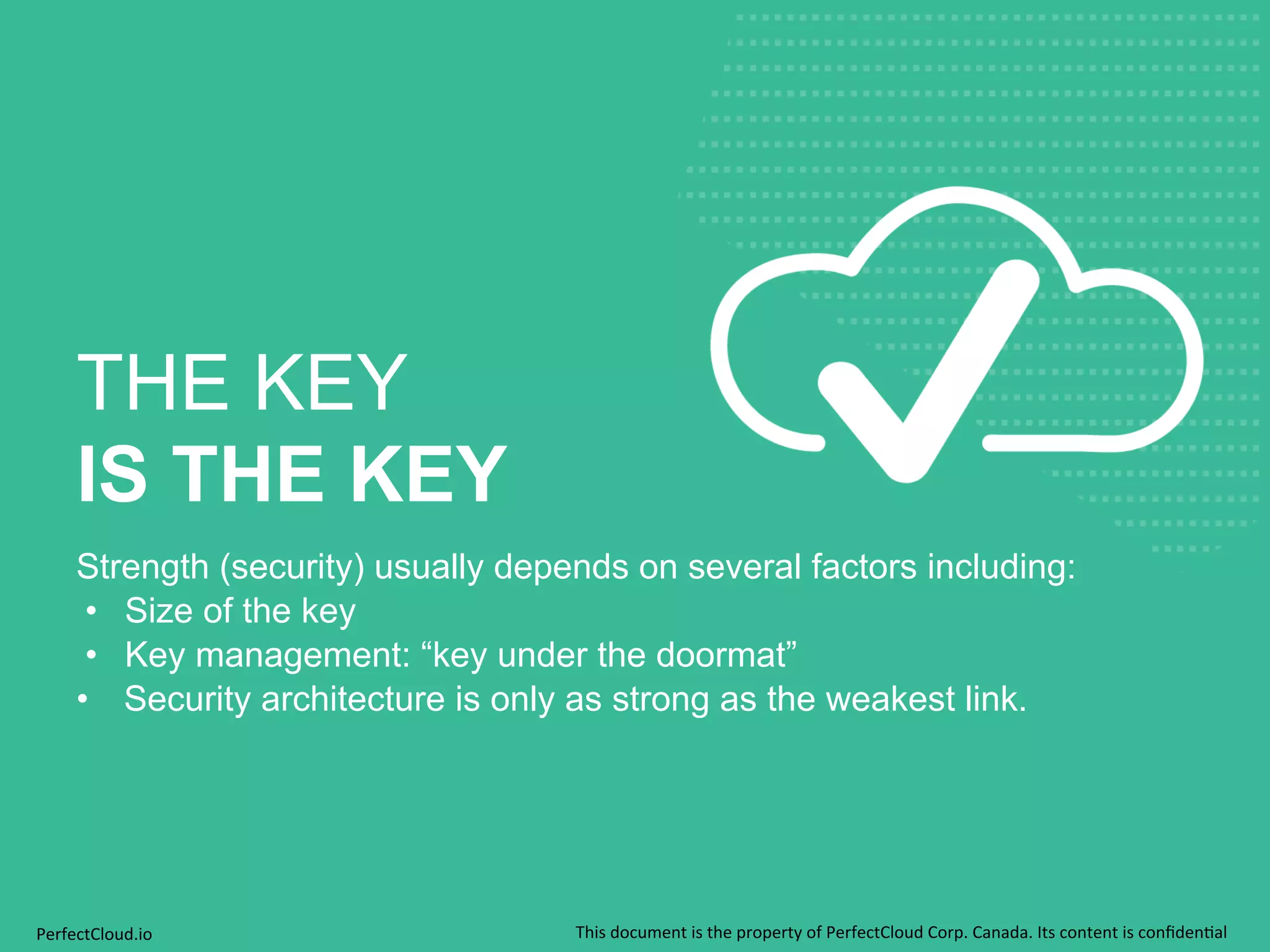 THE KEY 
IS THE KEY 
Strength (security) usually depends on several factors including: 
• Size of the key 
• Key management: “key under the doormat” 
• Security architecture is only as strong as the weakest link. 
PerfectCloud.io 
This 
document 
is 
the 
property 
of 
PerfectCloud 
Corp. 
Canada. 
Its 
content 
is 
confiden;al 
 