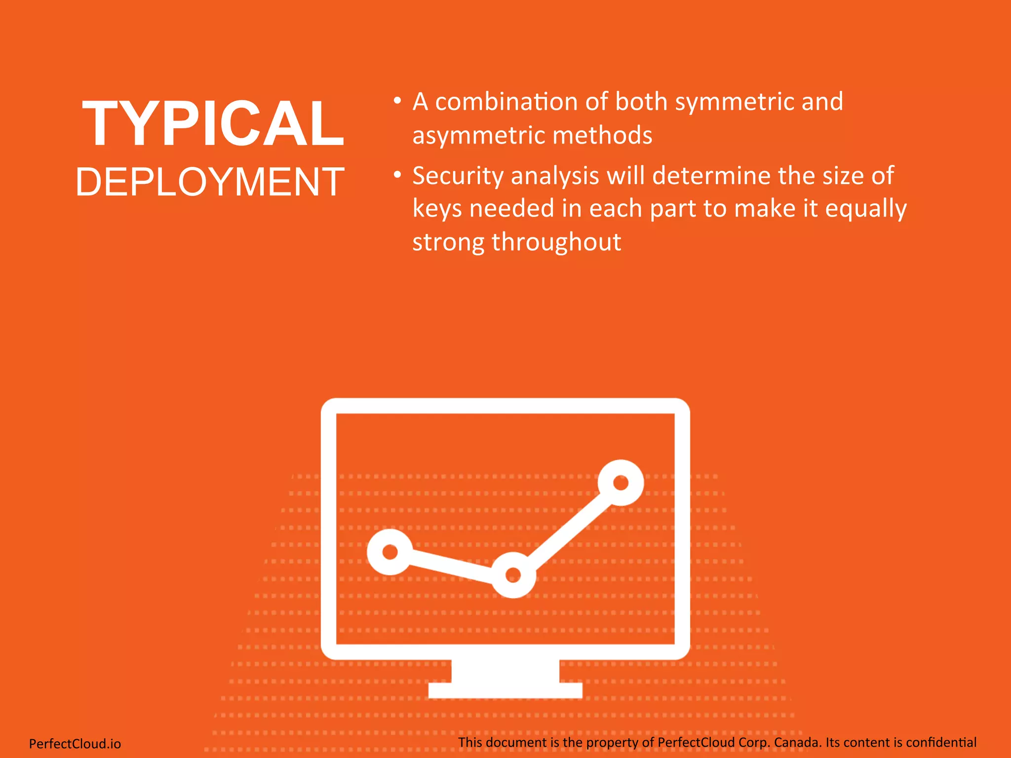 TYPICAL 
DEPLOYMENT 
• A 
combina;on 
of 
both 
symmetric 
and 
asymmetric 
methods 
• Security 
analysis 
will 
determine 
the 
size 
of 
keys 
needed 
in 
each 
part 
to 
make 
it 
equally 
strong 
throughout 
PerfectCloud.io 
This 
document 
is 
the 
property 
of 
PerfectCloud 
Corp. 
Canada. 
Its 
content 
is 
confiden;al 
 