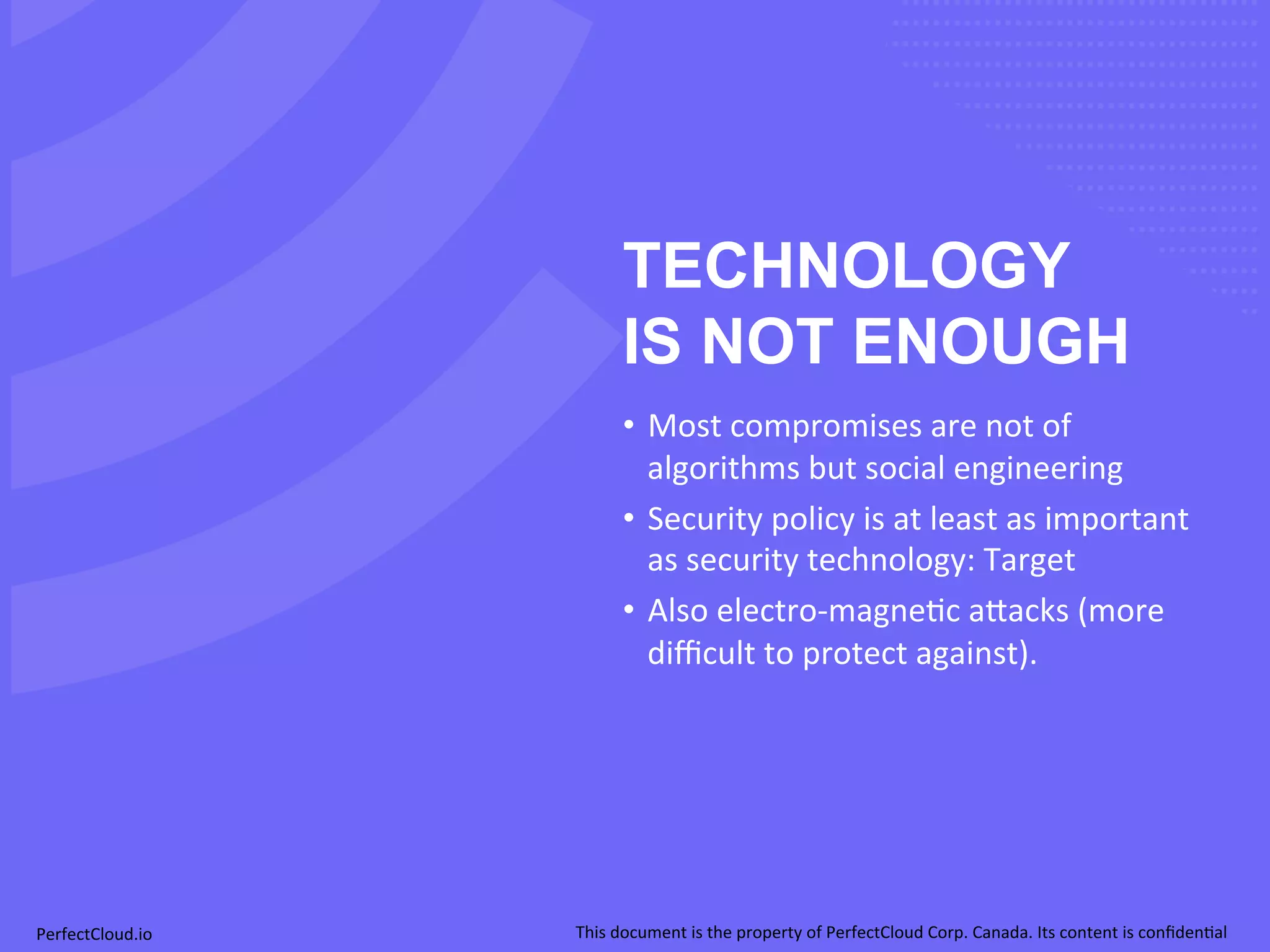 TECHNOLOGY 
IS NOT ENOUGH 
• Most 
compromises 
are 
not 
of 
algorithms 
but 
social 
engineering 
• Security 
policy 
is 
at 
least 
as 
important 
as 
security 
technology: 
Target 
• Also 
electro-­‐magne;c 
a[acks 
(more 
difficult 
to 
protect 
against). 
PerfectCloud.io 
This 
document 
is 
the 
property 
of 
PerfectCloud 
Corp. 
Canada. 
Its 
content 
is 
confiden;al 
 