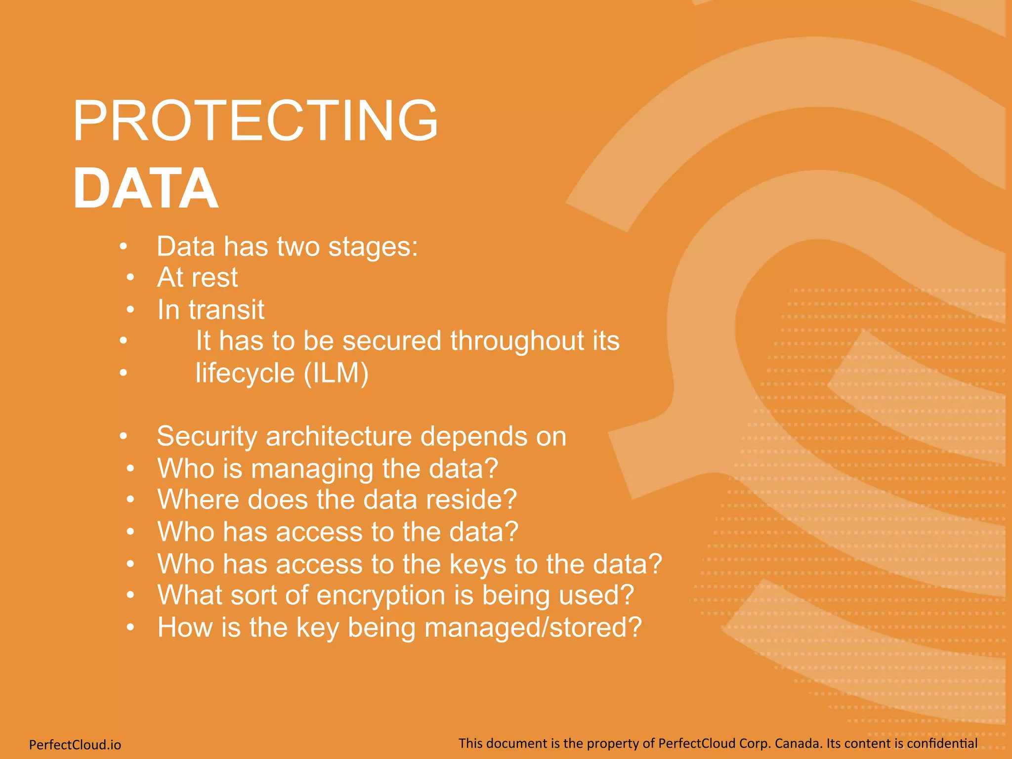 PROTECTING 
DATA 
• Data has two stages: 
• At rest 
• In transit 
• It has to be secured throughout its 
• lifecycle (ILM) 
• Security architecture depends on 
• Who is managing the data? 
• Where does the data reside? 
• Who has access to the data? 
• Who has access to the keys to the data? 
• What sort of encryption is being used? 
• How is the key being managed/stored? 
PerfectCloud.io 
This 
document 
is 
the 
property 
of 
PerfectCloud 
Corp. 
Canada. 
Its 
content 
is 
confiden;al 
 