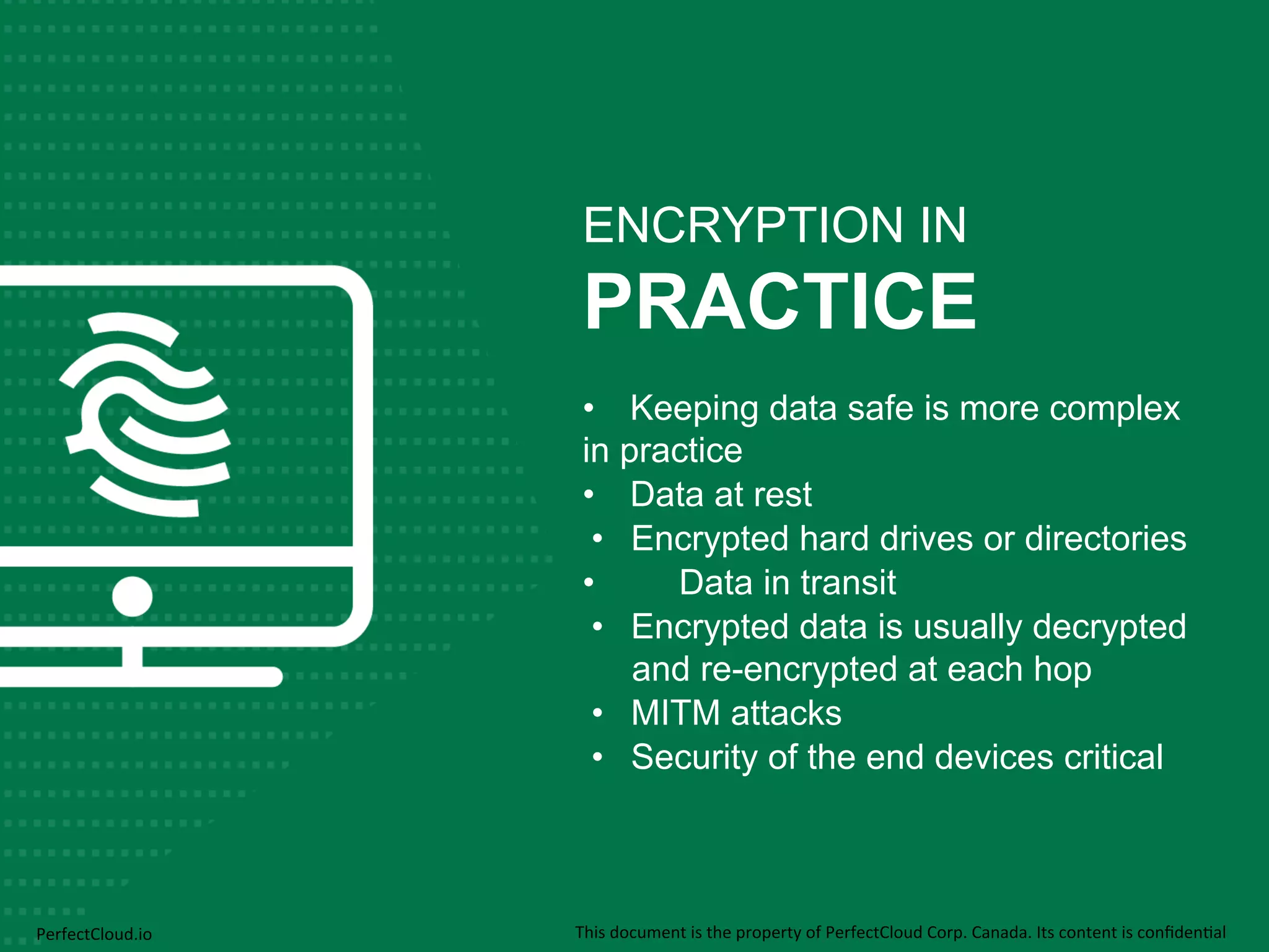 ENCRYPTION IN 
PRACTICE 
• Keeping data safe is more complex 
in practice 
• Data at rest 
• Encrypted hard drives or directories 
• Data in transit 
• Encrypted data is usually decrypted 
and re-encrypted at each hop 
• MITM attacks 
• Security of the end devices critical 
PerfectCloud.io 
This 
document 
is 
the 
property 
of 
PerfectCloud 
Corp. 
Canada. 
Its 
content 
is 
confiden;al 
 