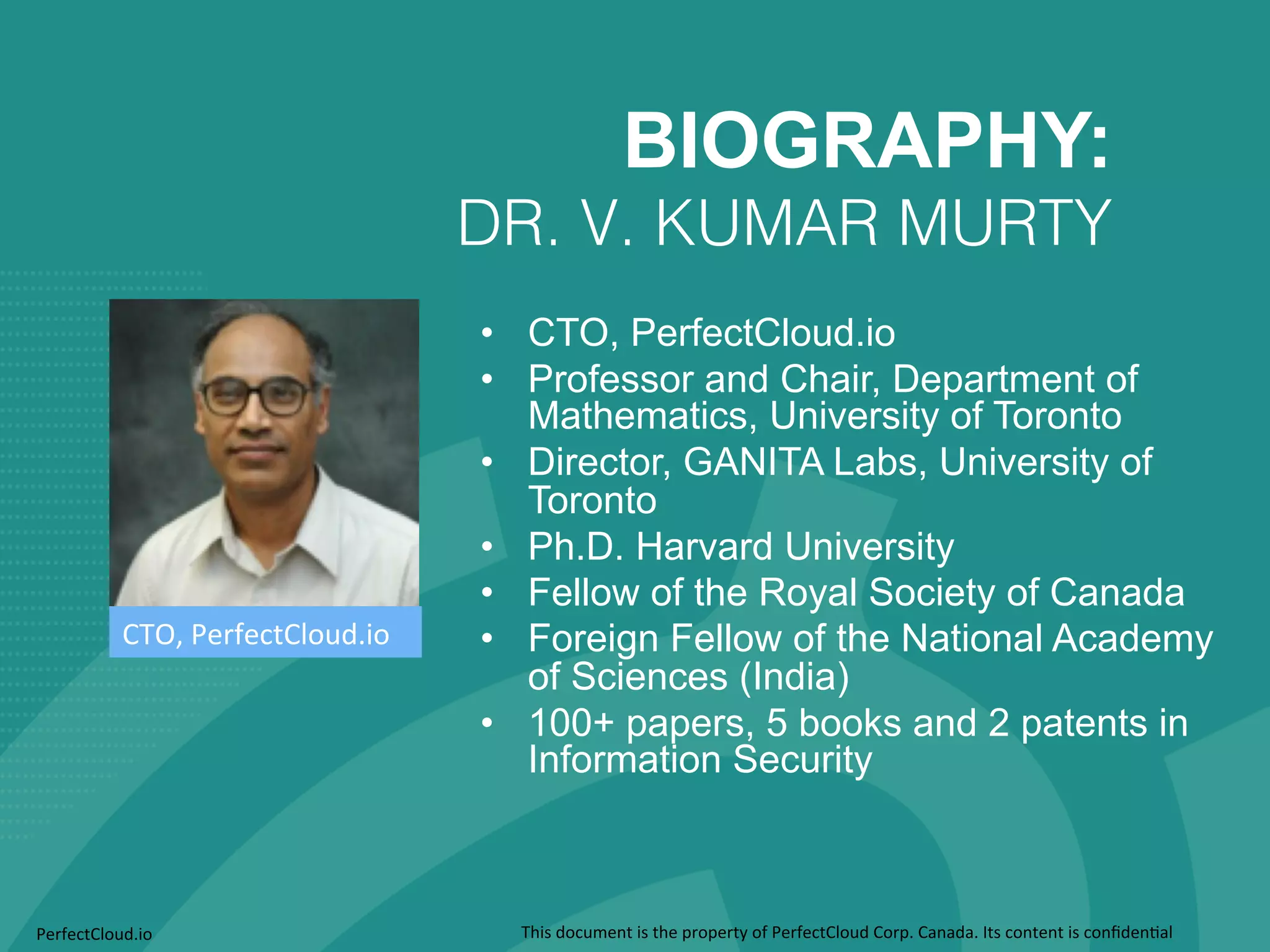 BIOGRAPHY: 
DR. V. KUMAR MURTY ! 
• CTO, PerfectCloud.io 
• Professor and Chair, Department of 
Mathematics, University of Toronto 
• Director, GANITA Labs, University of 
Toronto 
• Ph.D. Harvard University 
• Fellow of the Royal Society of Canada 
• Foreign Fellow of the National Academy 
of Sciences (India) 
• 100+ papers, 5 books and 2 patents in 
Information Security 
CTO, 
PerfectCloud.io 
PerfectCloud.io 
This 
document 
is 
the 
property 
of 
PerfectCloud 
Corp. 
Canada. 
Its 
content 
is 
confiden;al 
 