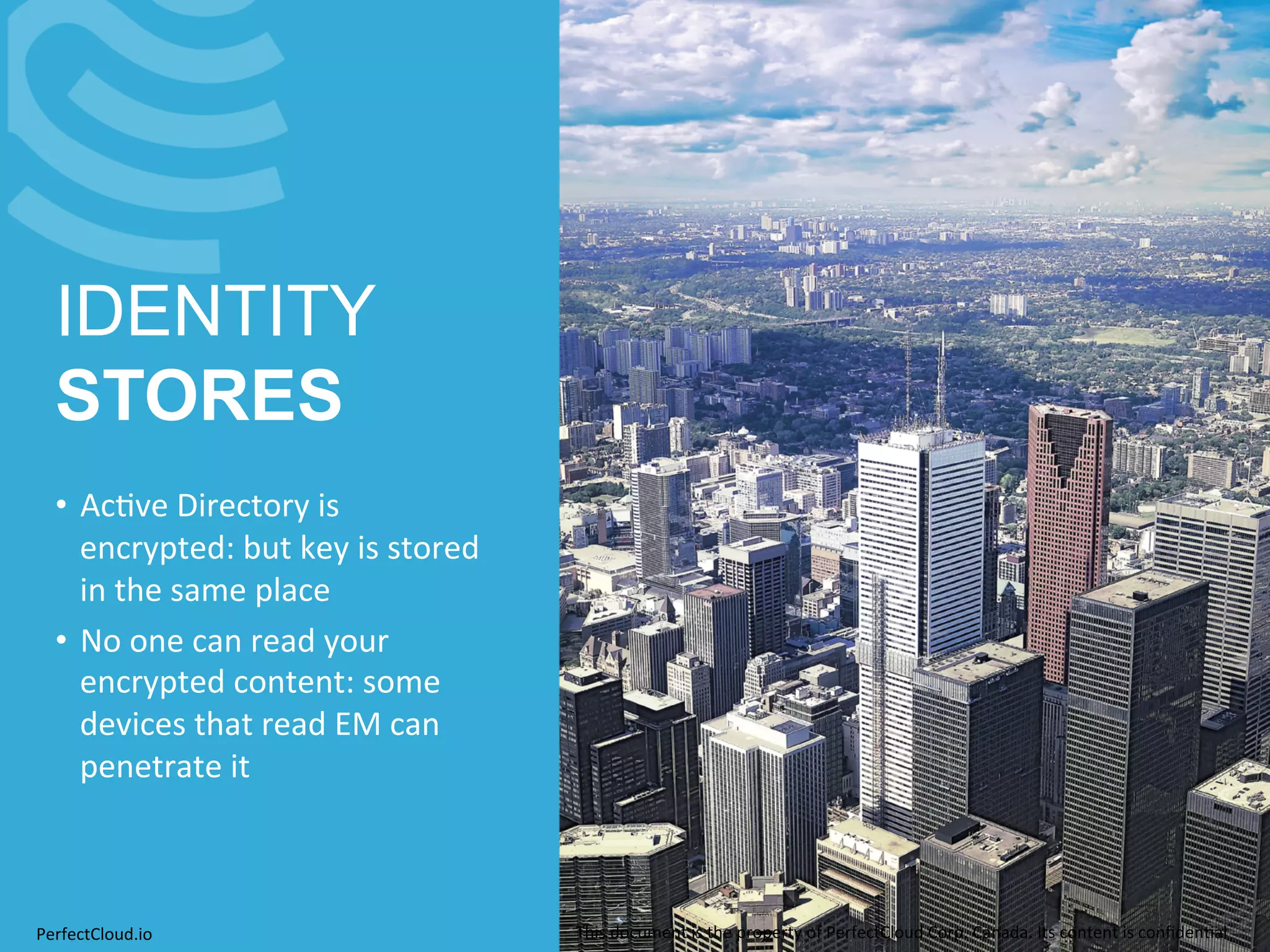 IDENTITY 
STORES 
• Ac;ve 
Directory 
is 
encrypted: 
but 
key 
is 
stored 
in 
the 
same 
place 
• No 
one 
can 
read 
your 
encrypted 
content: 
some 
devices 
that 
read 
EM 
can 
penetrate 
it 
PerfectCloud.io 
This 
document 
is 
the 
property 
of 
PerfectCloud 
Corp. 
Canada. 
Its 
content 
is 
confiden;al 
 