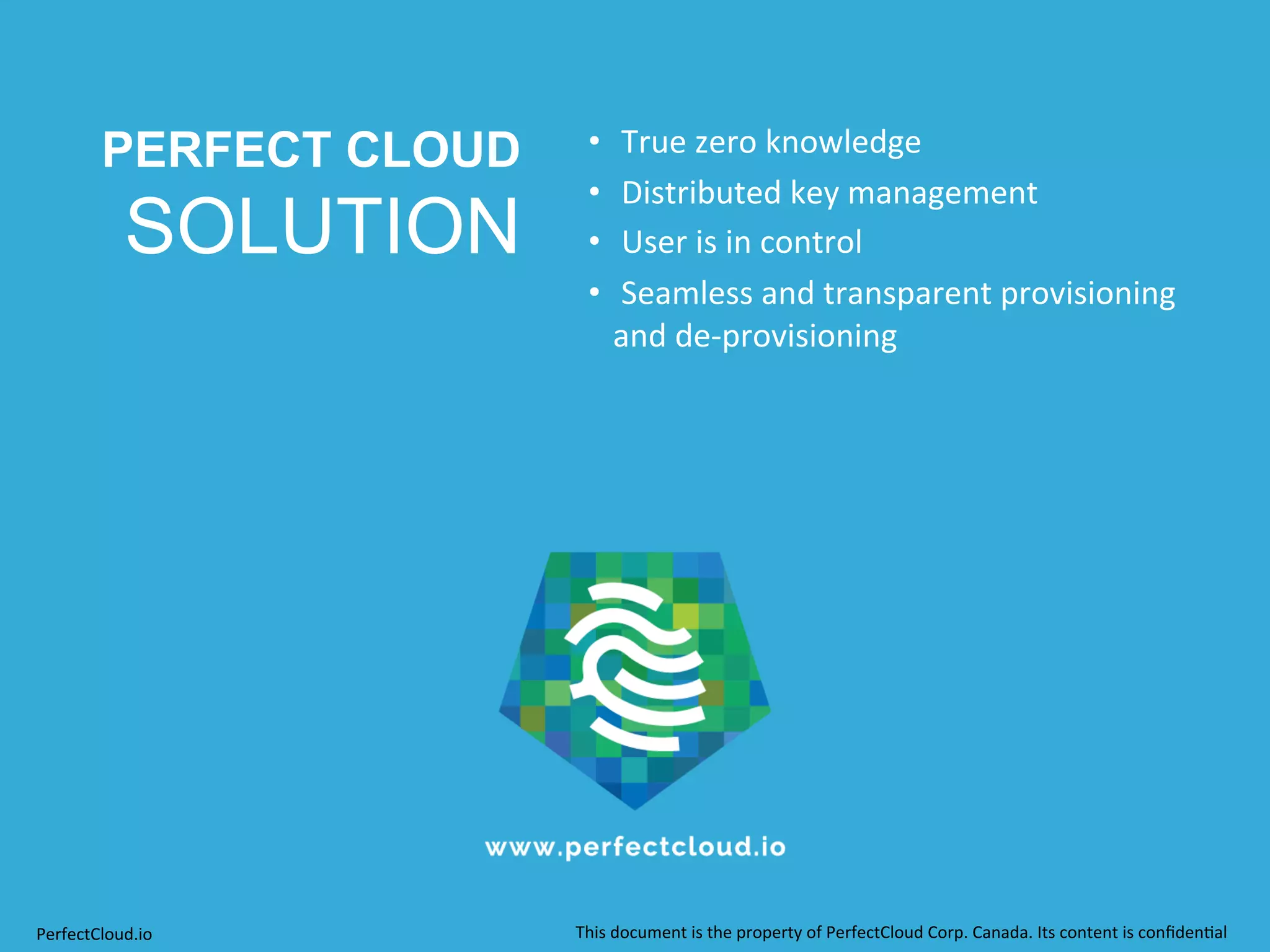 PERFECT CLOUD 
SOLUTION 
• 
True 
zero 
knowledge 
• 
Distributed 
key 
management 
• 
User 
is 
in 
control 
• 
Seamless 
and 
transparent 
provisioning 
and 
de-­‐provisioning 
PerfectCloud.io 
This 
document 
is 
the 
property 
of 
PerfectCloud 
Corp. 
Canada. 
Its 
content 
is 
confiden;al 
 