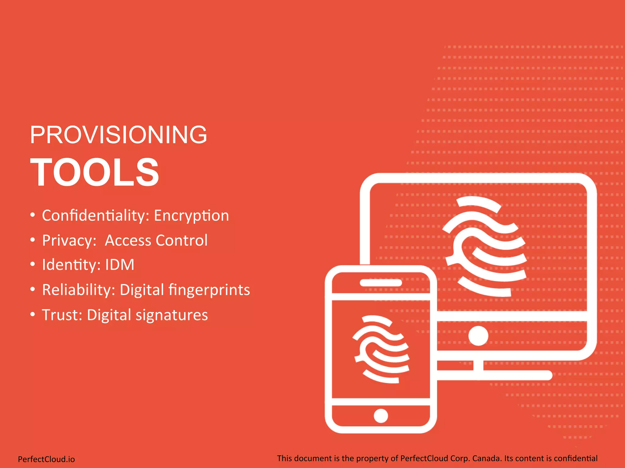 PROVISIONING 
TOOLS 
• Confiden;ality: 
Encryp;on 
• Privacy: 
Access 
Control 
• Iden;ty: 
IDM 
• Reliability: 
Digital 
fingerprints 
• Trust: 
Digital 
signatures 
PerfectCloud.io 
This 
document 
is 
the 
property 
of 
PerfectCloud 
Corp. 
Canada. 
Its 
content 
is 
confiden;al 
 