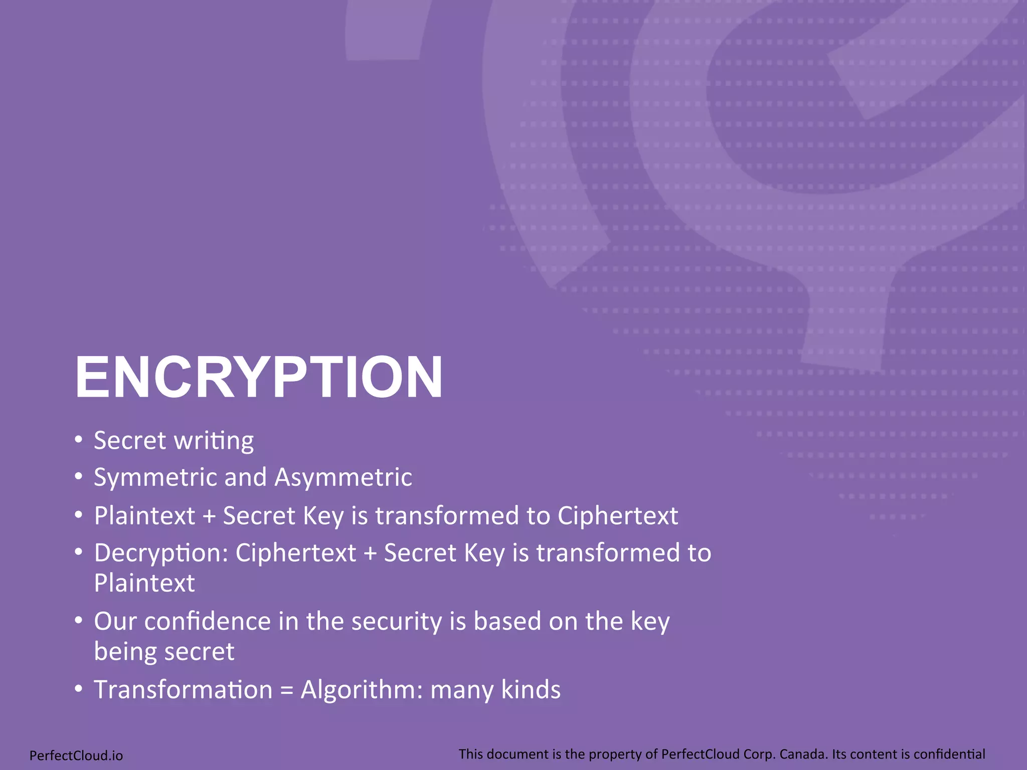 ENCRYPTION 
• Secret 
wri;ng 
• Symmetric 
and 
Asymmetric 
• Plaintext 
+ 
Secret 
Key 
is 
transformed 
to 
Ciphertext 
• Decryp;on: 
Ciphertext 
+ 
Secret 
Key 
is 
transformed 
to 
Plaintext 
• Our 
confidence 
in 
the 
security 
is 
based 
on 
the 
key 
being 
secret 
• Transforma;on 
= 
Algorithm: 
many 
kinds 
PerfectCloud.io 
This 
document 
is 
the 
property 
of 
PerfectCloud 
Corp. 
Canada. 
Its 
content 
is 
confiden;al 
 