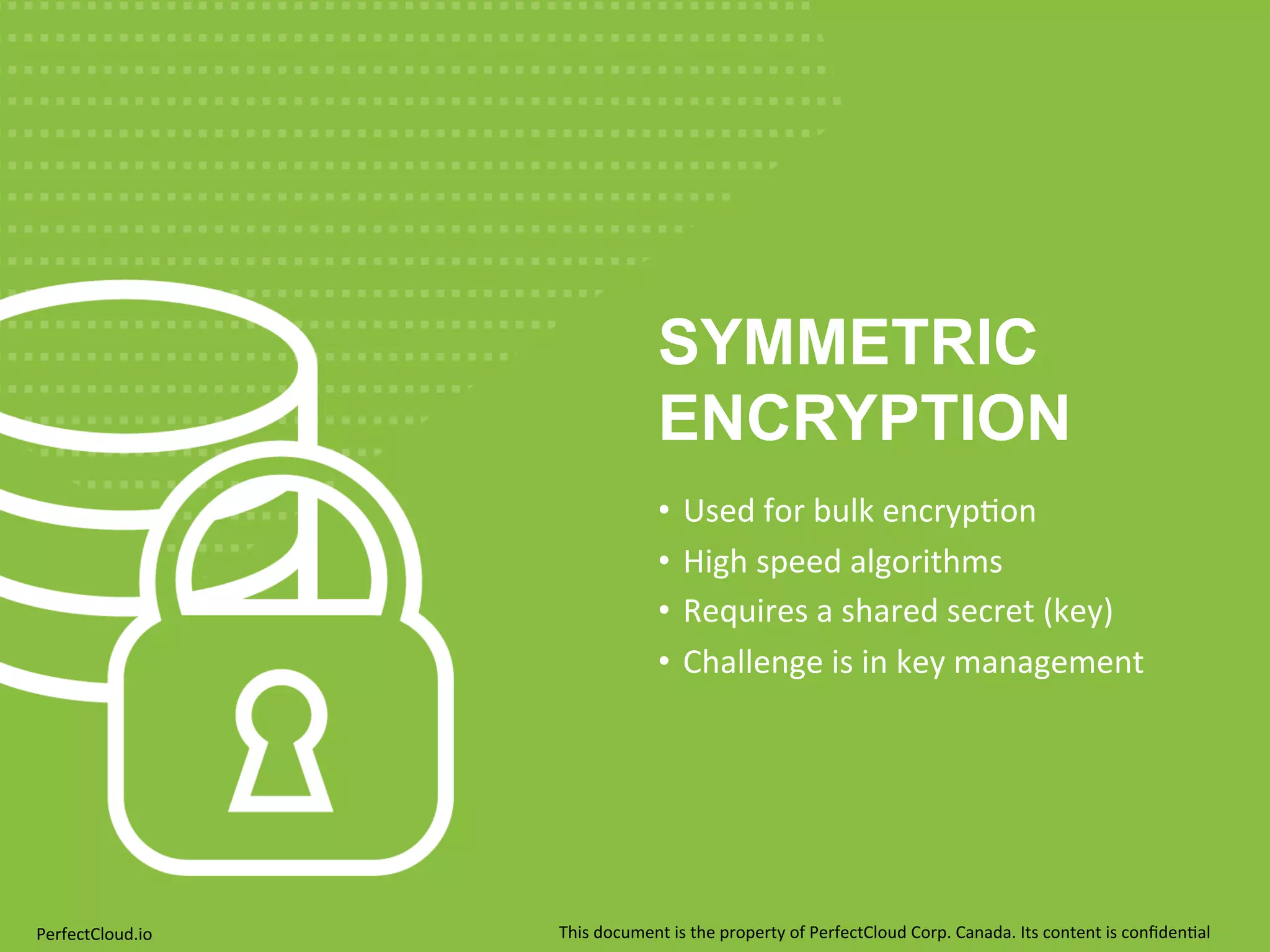 SYMMETRIC 
ENCRYPTION 
• Used 
for 
bulk 
encryp;on 
• High 
speed 
algorithms 
• Requires 
a 
shared 
secret 
(key) 
• Challenge 
is 
in 
key 
management 
PerfectCloud.io 
This 
document 
is 
the 
property 
of 
PerfectCloud 
Corp. 
Canada. 
Its 
content 
is 
confiden;al 
 