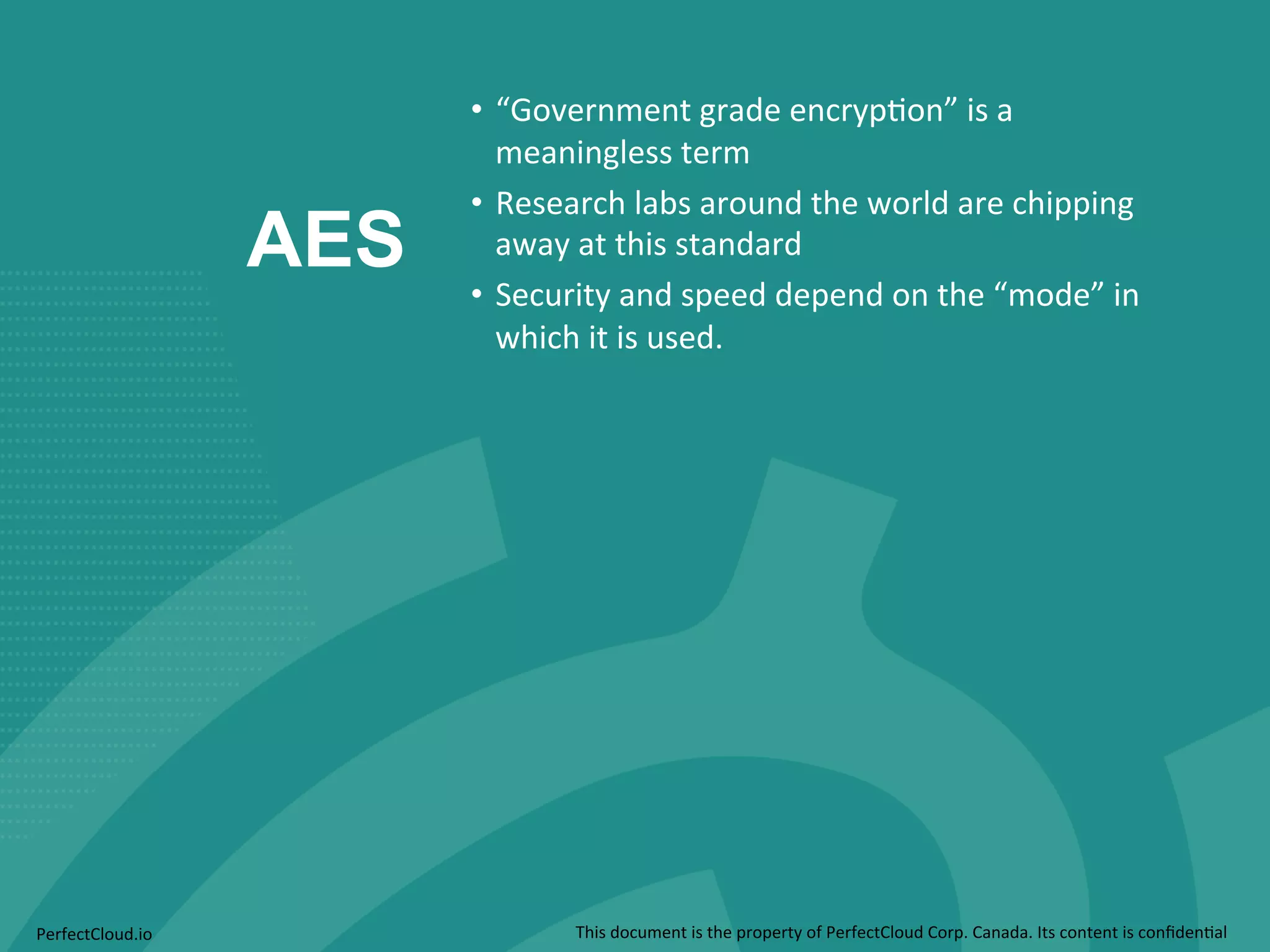 AES 
• “Government 
grade 
encryp;on” 
is 
a 
meaningless 
term 
• Research 
labs 
around 
the 
world 
are 
chipping 
away 
at 
this 
standard 
• Security 
and 
speed 
depend 
on 
the 
“mode” 
in 
which 
it 
is 
used. 
PerfectCloud.io 
This 
document 
is 
the 
property 
of 
PerfectCloud 
Corp. 
Canada. 
Its 
content 
is 
confiden;al 
 