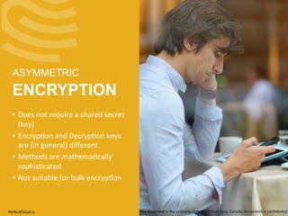 ASYMMETRIC 
ENCRYPTION 
• Does 
not 
require 
a 
shared 
secret 
(key) 
• Encryp;on 
and 
Decryp;on 
keys 
are 
(in 
general) 
different 
• Methods 
are 
mathema;cally 
sophis;cated 
• Not 
suitable 
for 
bulk 
encryp;on 
PerfectCloud.io 
This 
document 
is 
the 
property 
of 
PerfectCloud 
Corp. 
Canada. 
Its 
content 
is 
confiden;al 
 