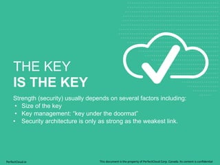 THE KEY 
IS THE KEY 
Strength (security) usually depends on several factors including: 
• Size of the key 
• Key management: “key under the doormat” 
• Security architecture is only as strong as the weakest link. 
PerfectCloud.io 
This 
document 
is 
the 
property 
of 
PerfectCloud 
Corp. 
Canada. 
Its 
content 
is 
confiden;al 
 