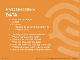 PROTECTING 
DATA 
• Data has two stages: 
• At rest 
• In transit 
• It has to be secured throughout its 
• lifecycle (ILM) 
• Security architecture depends on 
• Who is managing the data? 
• Where does the data reside? 
• Who has access to the data? 
• Who has access to the keys to the data? 
• What sort of encryption is being used? 
• How is the key being managed/stored? 
PerfectCloud.io 
This 
document 
is 
the 
property 
of 
PerfectCloud 
Corp. 
Canada. 
Its 
content 
is 
confiden;al 
 