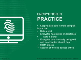 ENCRYPTION IN 
PRACTICE 
• Keeping data safe is more complex 
in practice 
• Data at rest 
• Encrypted hard drives or directories 
• Data in transit 
• Encrypted data is usually decrypted 
and re-encrypted at each hop 
• MITM attacks 
• Security of the end devices critical 
PerfectCloud.io 
This 
document 
is 
the 
property 
of 
PerfectCloud 
Corp. 
Canada. 
Its 
content 
is 
confiden;al 
 