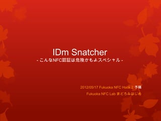 IDm Snatcher
- こんなNFC認証は危険かもよスペシャル -




           2012/05/17 Fukuoka NFC Hack 2 予稿
              Fukuoka NFC Lab まどろみはじめ
 