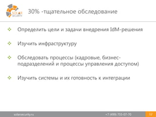 solarsecurity.ru +7 (499) 755-07-70
30% -тщательное обследование
12
 Определить цели и задачи внедрения IdM-решения
 Изучить инфраструктуру
 Обследовать процессы (кадровые, бизнес-
подразделений и процессы управления доступом)
 Изучить системы и их готовность к интеграции
 
