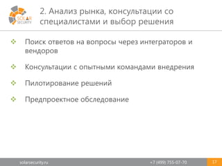 solarsecurity.ru +7 (499) 755-07-70
2. Анализ рынка, консультации со
специалистами и выбор решения
17
 Поиск ответов на вопросы через интеграторов и
вендоров
 Консультации с опытными командами внедрения
 Пилотирование решений
 Предпроектное обследование
 