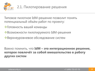 solarsecurity.ru +7 (499) 755-07-70
2.1. Пилотирование решения
18
Типовое пилотное IdM-решение позволит понять
потенциальный объём работ по проекту:
Готовность вашей команды
Возможности пилотируемого IdM-решения
Верхнеуровневое обследование систем
Важно помнить, что IdM – это интеграционное решение,
которое повлечёт за собой вмешательство в работу
других систем
 