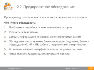 solarsecurity.ru +7 (499) 755-07-70
2.2. Предпроектное обследование
19
Проводится до старта проекта или является первым этапом проекта
Что нужно обследовать:
1. Проблемы и потребности всех вовлечённых сторон
2. Уточнить цели и задачи
3. Собрать информацию по каждой из интегрируемых систем
4. Обследовать затрагиваемые бизнес-процессы (кадровые, бизнес-
подразделений, ИТ и ИБ, работа с подрядчиками и партнёрами)
5. Установить наличие интерфейсов в интегрируемых системах
6. Чётко обозначить границы предстоящего проекта
 