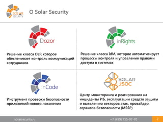 solarsecurity.ru +7 (499) 755-07-70
О Solar Security
2
Решение класса IdM, которое автоматизирует
процессы контроля и управления правами
доступа в системах
Инструмент проверки безопасности
приложений нового поколения
Решение класса DLP, которое
обеспечивает контроль коммуникаций
сотрудников
Центр мониторинга и реагирования на
инциденты ИБ, эксплуатации средств защиты
и выявлению векторов атак, провайдер
сервисов безопасности (MSSP)
 