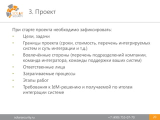 solarsecurity.ru +7 (499) 755-07-70
3. Проект
20
При старте проекта необходимо зафиксировать:
• Цели, задачи
• Границы проекта (сроки, стоимость, перечень интегрируемых
систем и суть интеграции и т.д.)
• Вовлечённые стороны (перечень подразделений компании,
команда интегратора, команды поддержки ваших систем)
• Ответственные лица
• Затрагиваемые процессы
• Этапы работ
• Требования к IdM-решению и получаемой по итогам
интеграции системе
 
