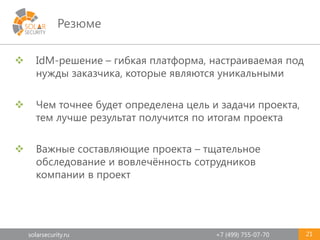 solarsecurity.ru +7 (499) 755-07-70
Резюме
21
 IdM-решение – гибкая платформа, настраиваемая под
нужды заказчика, которые являются уникальными
 Чем точнее будет определена цель и задачи проекта,
тем лучше результат получится по итогам проекта
 Важные составляющие проекта – тщательное
обследование и вовлечённость сотрудников
компании в проект
 