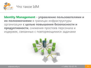 solarsecurity.ru +7 (499) 755-07-70
Что такое IdM
6
Identity Management – управление пользователями и
их полномочиями в границах инфраструктуры
организации с целью повышения безопасности и
продуктивности, снижения простоев персонала и
издержек, связанных с повторяющимися задачами
 