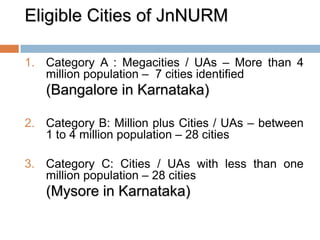 Eligible Cities of JnNURM
1. Category A : Megacities / UAs – More than 4
million population – 7 cities identified
(Bangalore in Karnataka)
2. Category B: Million plus Cities / UAs – between
1 to 4 million population – 28 cities
3. Category C: Cities / UAs with less than one
million population – 28 cities
(Mysore in Karnataka)
 