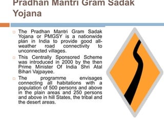 Pradhan Mantri Gram Sadak
Yojana
 The Pradhan Mantri Gram Sadak
Yojana or PMGSY is a nationwide
plan in India to provide good all-
weather road connectivity to
unconnected villages.
 This Centrally Sponsored Scheme
was introduced in 2000 by the then
Prime Minister Of India Shri Atal
Bihari Vajpayee.
 The programme envisages
connecting all habitations with a
population of 500 persons and above
in the plain areas and 250 persons
and above in hill States, the tribal and
the desert areas.
 