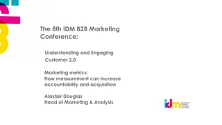 The 8th IDM B2B Marketing
Conference:

 Understanding and Engaging
 Customer 2.0

 Marketing metrics:
 How measurement can increase
 accountability and acquisition

 Alastair Douglas
 Head of Marketing & Analysis
 