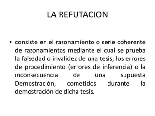 LA REFUTACION
• consiste en el razonamiento o serie coherente
de razonamientos mediante el cual se prueba
la falsedad o invalidez de una tesis, los errores
de procedimiento (errores de inferencia) o la
inconsecuencia de una supuesta
Demostración, cometidos durante la
demostración de dicha tesis.
 