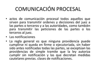 COMUNICACIÓN PROCESAL
• actos de comunicación procesal todos aquellos que
sirven para transmitir ordenes y decisiones del juez a
las partes o terceros y a las autoridades, como también
para transmitir las peticiones de las partes o los
terceros al juez.
• Las notificaciones
• La regla general es que ninguna providencia puede
cumplirse ni queda en firme o ejecutoriada, sin haber
sido antes notificadas todas las partes, se exceptúan las
providencias de simple tramite que la ley autoriza
cumplir sin notificación y las que decretan medidas
cautelares previas. clases de notificaciones.
 