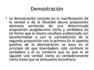 Demostración
• La demostración consiste en la manifestación de
la verdad o de la falsedad deuna preposición
abstracta partiendo de una determinada
preposición acogidacomo cierta y verdadera de
tal forma que la misma resultare evidenciada con
laconformidad o con la contradicción de la
segunda preposición con la primera.En el aspecto
positivo de la demostración se basa en el
principio de que loverdadero solo contiene lo
verdadero y el su corolario que es que lo se
siguede una verdad cierta es verdaderamente
cierto hasta que se demuestre locontrario.
 